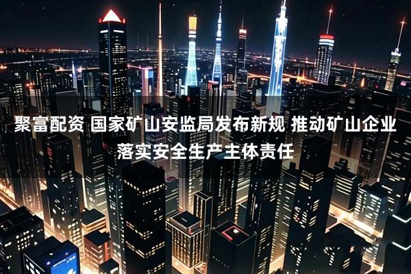 聚富配资 国家矿山安监局发布新规 推动矿山企业落实安全生产主体责任