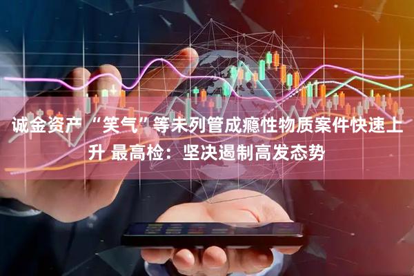 诚金资产 “笑气”等未列管成瘾性物质案件快速上升 最高检：坚决遏制高发态势