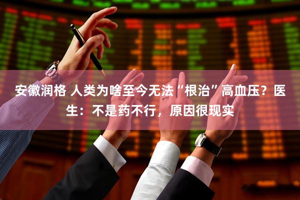 安徽润格 人类为啥至今无法“根治”高血压？医生：不是药不行，原因很现实