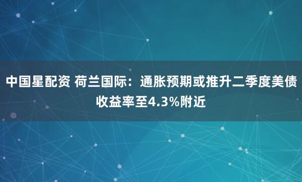 中国星配资 荷兰国际：通胀预期或推升二季度美债收益率至4.3%附近
